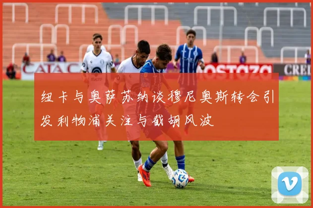 纽卡与奥萨苏纳谈穆尼奥斯转会引发利物浦关注与截胡风波