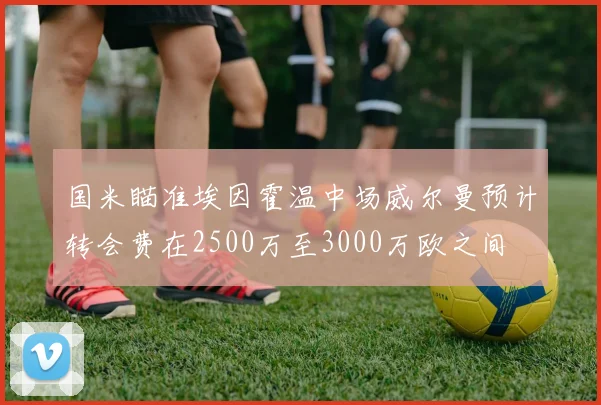 国米瞄准埃因霍温中场威尔曼预计转会费在2500万至3000万欧之间
