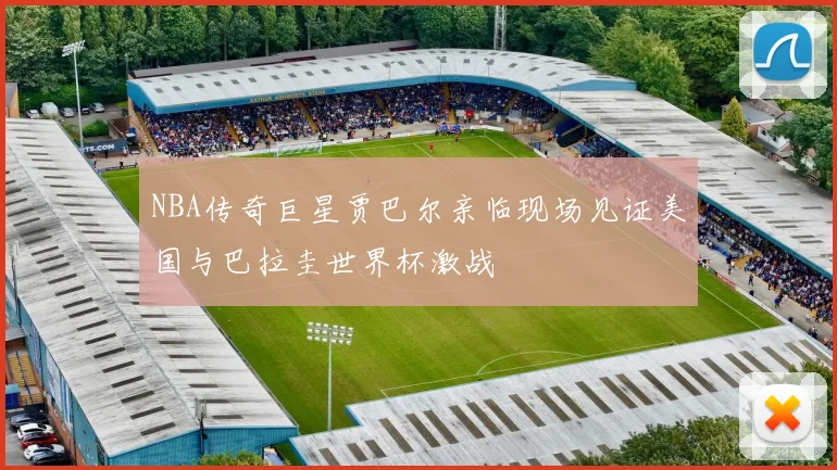 NBA传奇巨星贾巴尔亲临现场见证美国与巴拉圭世界杯激战