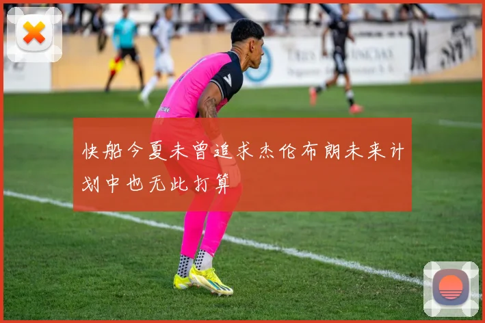 快船今夏未曾追求杰伦布朗未来计划中也无此打算