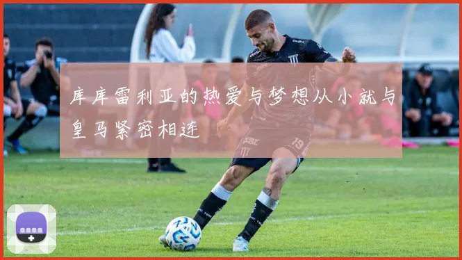 库库雷利亚的热爱与梦想从小就与皇马紧密相连