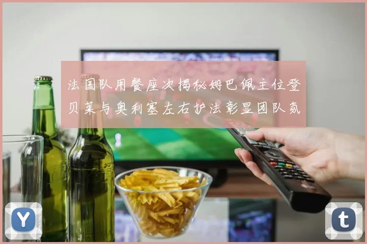 法国队用餐座次揭秘姆巴佩主位登贝莱与奥利塞左右护法彰显团队氛围