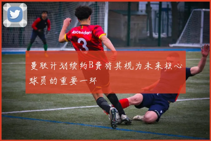 曼联计划续约B费将其视为未来核心球员的重要一环