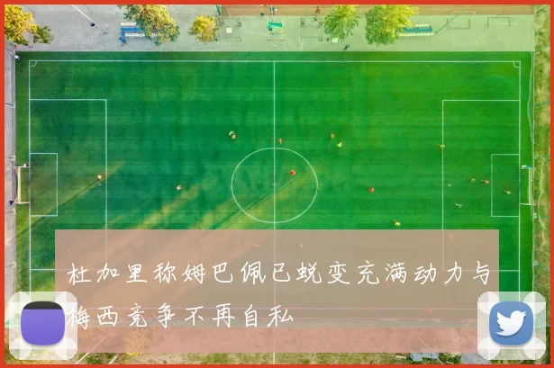 杜加里称姆巴佩已蜕变充满动力与梅西竞争不再自私