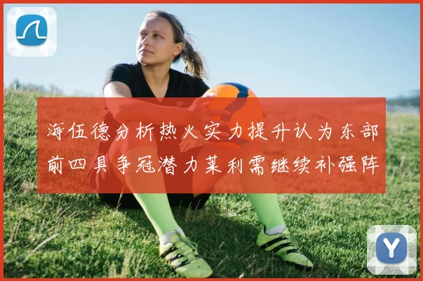 海伍德分析热火实力提升认为东部前四具争冠潜力莱利需继续补强阵容