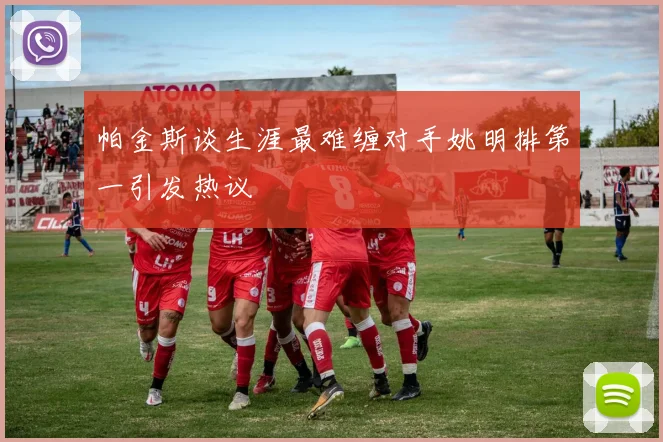 帕金斯谈生涯最难缠对手姚明排第一引发热议
