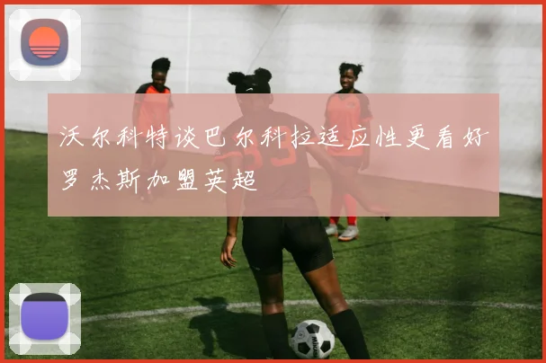 沃尔科特谈巴尔科拉适应性更看好罗杰斯加盟英超