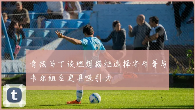 肯扬马丁谈理想搭档选择字母哥与韦尔组合更具吸引力