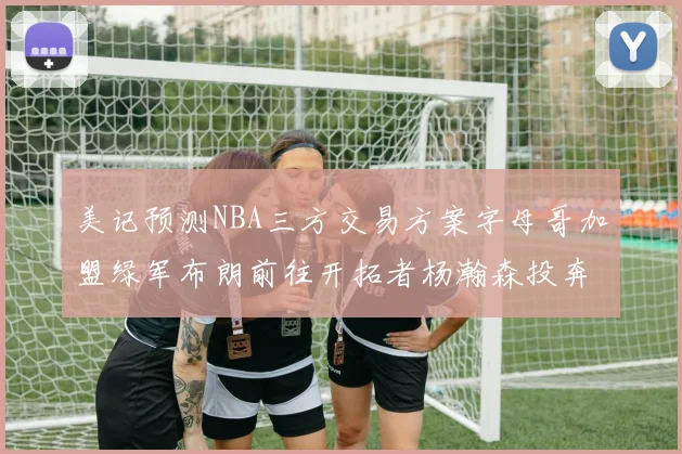 美记预测NBA三方交易方案字母哥加盟绿军布朗前往开拓者杨瀚森投奔雄鹿