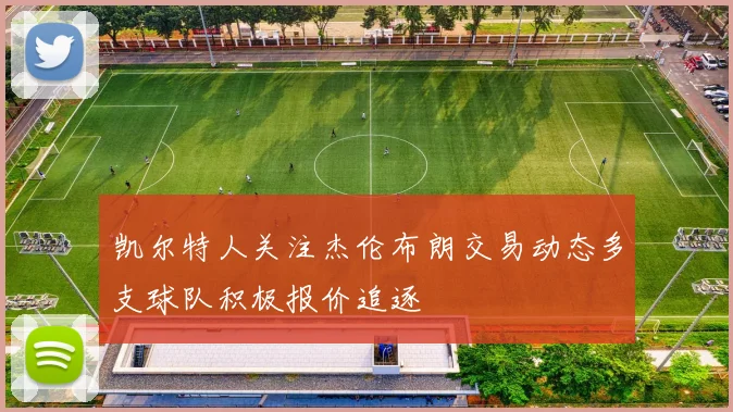 凯尔特人关注杰伦布朗交易动态多支球队积极报价追逐