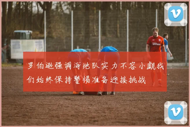 罗伯逊强调海地队实力不容小觑我们始终保持警惕准备迎接挑战
