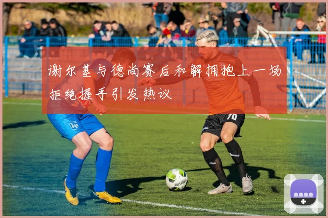 谢尔基与德尚赛后和解拥抱上一场拒绝握手引发热议