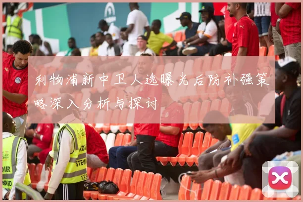 利物浦新中卫人选曝光后防补强策略深入分析与探讨