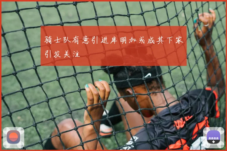 骑士队有意引进库明加或成其下家引发关注