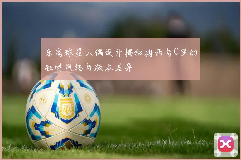 乐高球星人偶设计揭秘梅西与C罗的独特风格与版本差异